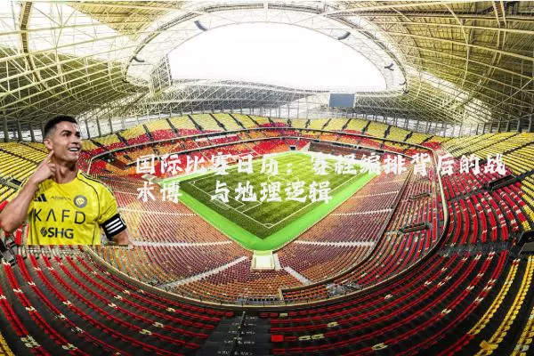 国际比赛日历：赛程编排背后的战术博弈与地理逻辑